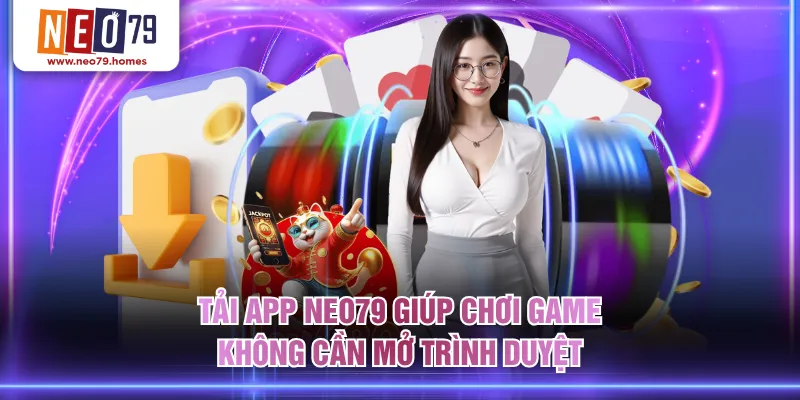 Tải app NEO79 giúp chơi game không cần mở trình duyệt